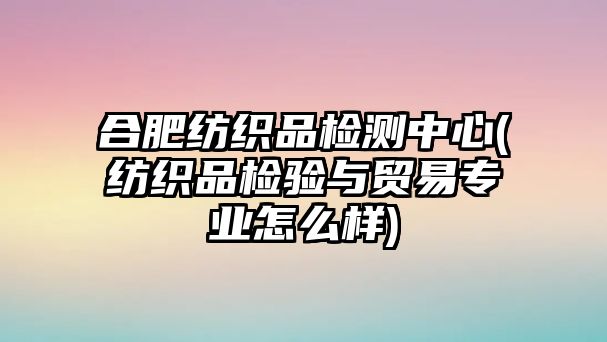 合肥紡織品檢測中心(紡織品檢驗與貿(mào)易專業(yè)怎么樣)