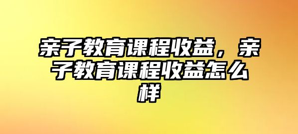 親子教育課程收益，親子教育課程收益怎么樣