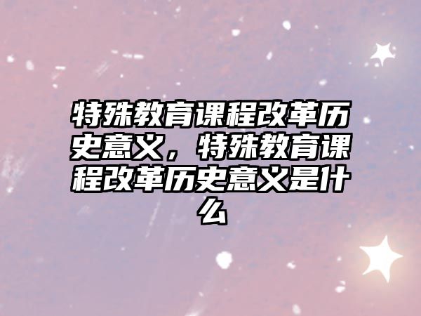 特殊教育課程改革歷史意義，特殊教育課程改革歷史意義是什么