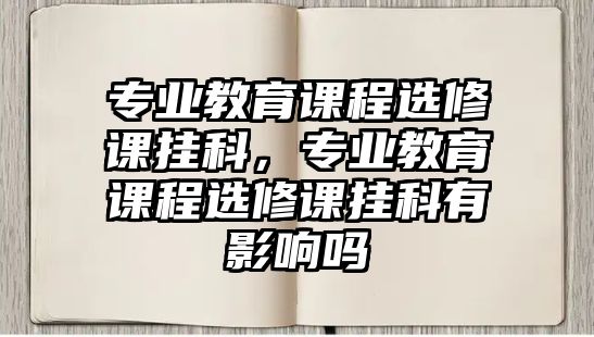 專業(yè)教育課程選修課掛科，專業(yè)教育課程選修課掛科有影響嗎