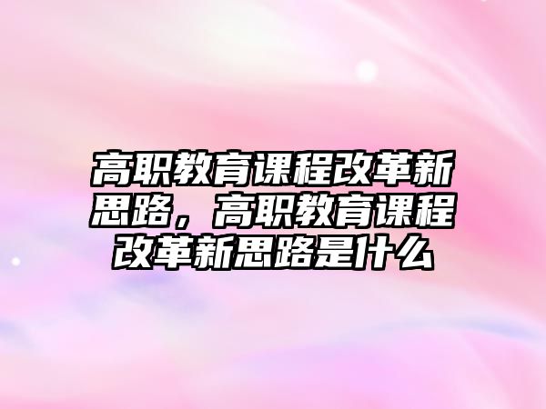 高職教育課程改革新思路，高職教育課程改革新思路是什么