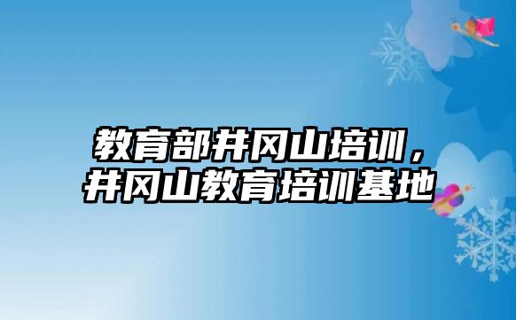 教育部井岡山培訓，井岡山教育培訓基地