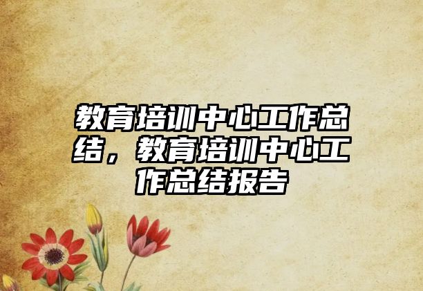 教育培訓(xùn)中心工作總結(jié)，教育培訓(xùn)中心工作總結(jié)報(bào)告