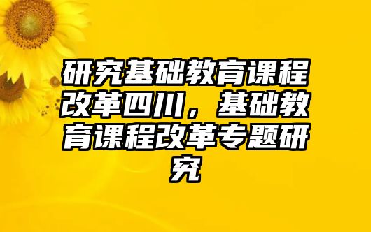 研究基礎(chǔ)教育課程改革四川，基礎(chǔ)教育課程改革專題研究