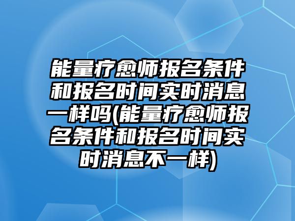 能量療愈師報名條件和報名時間實時消息一樣嗎(能量療愈師報名條件和報名時間實時消息不一樣)