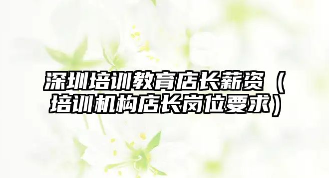 深圳培訓教育店長薪資（培訓機構(gòu)店長崗位要求）