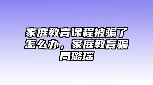 家庭教育課程被騙了怎么辦，家庭教育騙局璐瑤