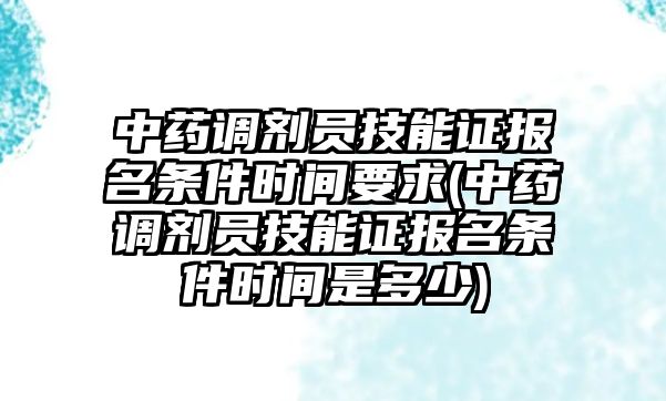 中藥調(diào)劑員技能證報名條件時間要求(中藥調(diào)劑員技能證報名條件時間是多少)