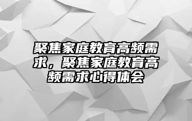 聚焦家庭教育高頻需求，聚焦家庭教育高頻需求心得體會