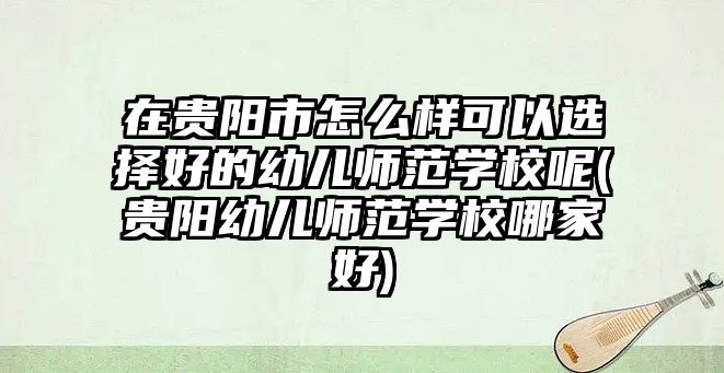 在貴陽市怎么樣可以選擇好的幼兒師范學校呢(貴陽幼兒師范學校哪家好)