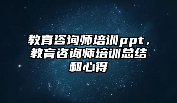 教育咨詢師培訓ppt，教育咨詢師培訓總結和心得