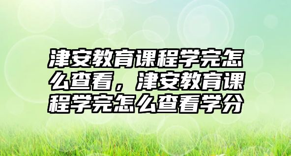 津安教育課程學(xué)完怎么查看，津安教育課程學(xué)完怎么查看學(xué)分