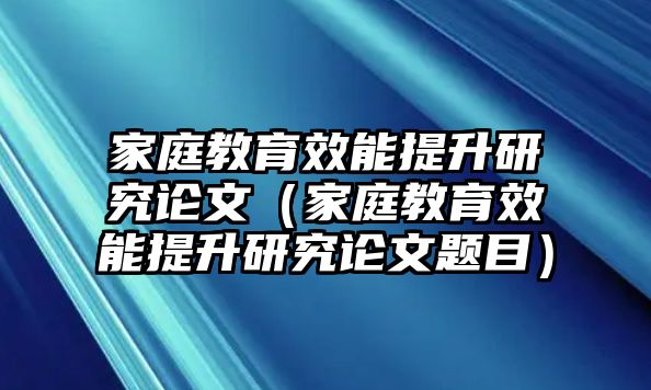 家庭教育效能提升研究論文（家庭教育效能提升研究論文題目）