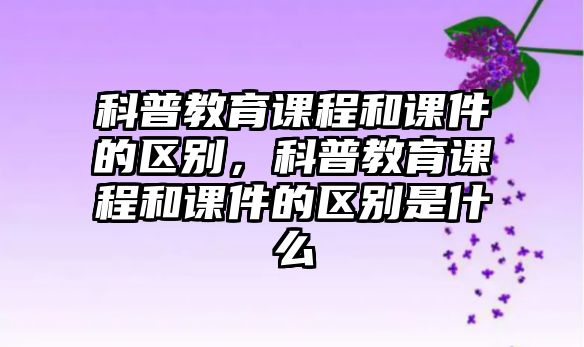 科普教育課程和課件的區(qū)別，科普教育課程和課件的區(qū)別是什么