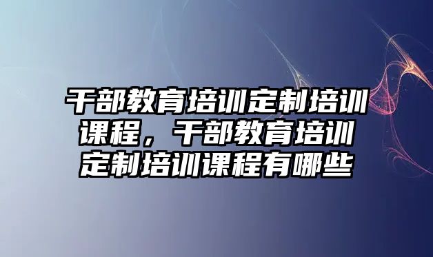 干部教育培訓(xùn)定制培訓(xùn)課程，干部教育培訓(xùn)定制培訓(xùn)課程有哪些