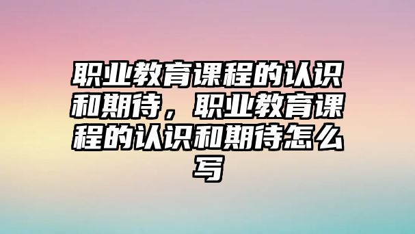 職業(yè)教育課程的認(rèn)識和期待，職業(yè)教育課程的認(rèn)識和期待怎么寫