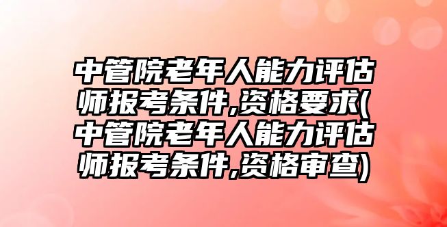 中管院老年人能力評估師報考條件,資格要求(中管院老年人能力評估師報考條件,資格審查)