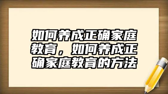 如何養(yǎng)成正確家庭教育，如何養(yǎng)成正確家庭教育的方法