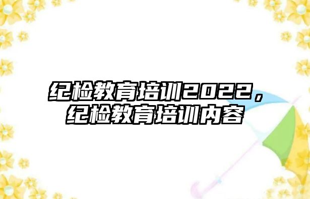 紀檢教育培訓2022，紀檢教育培訓內(nèi)容