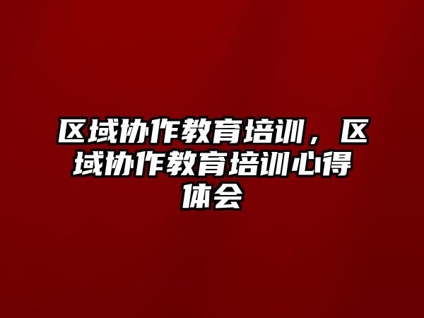 區(qū)域協(xié)作教育培訓(xùn)，區(qū)域協(xié)作教育培訓(xùn)心得體會(huì)