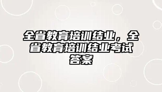 全省教育培訓(xùn)結(jié)業(yè)，全省教育培訓(xùn)結(jié)業(yè)考試答案