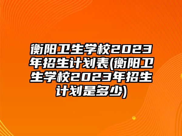 衡陽衛(wèi)生學(xué)校2023年招生計劃表(衡陽衛(wèi)生學(xué)校2023年招生計劃是多少)