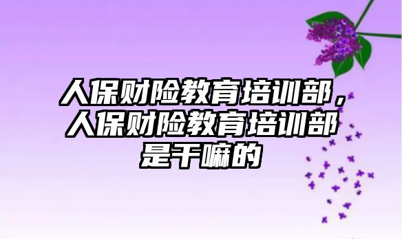 人保財險教育培訓部，人保財險教育培訓部是干嘛的