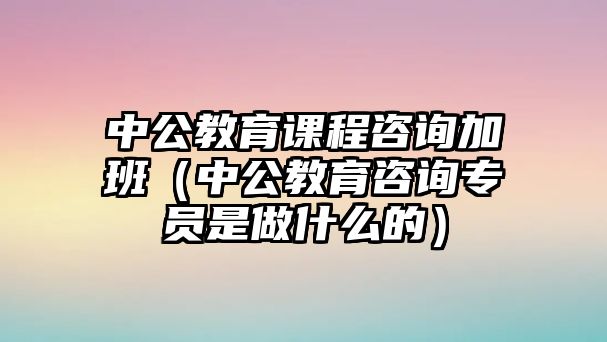 中公教育課程咨詢加班（中公教育咨詢專員是做什么的）