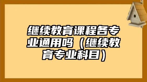 繼續(xù)教育課程各專業(yè)通用嗎（繼續(xù)教育專業(yè)科目）