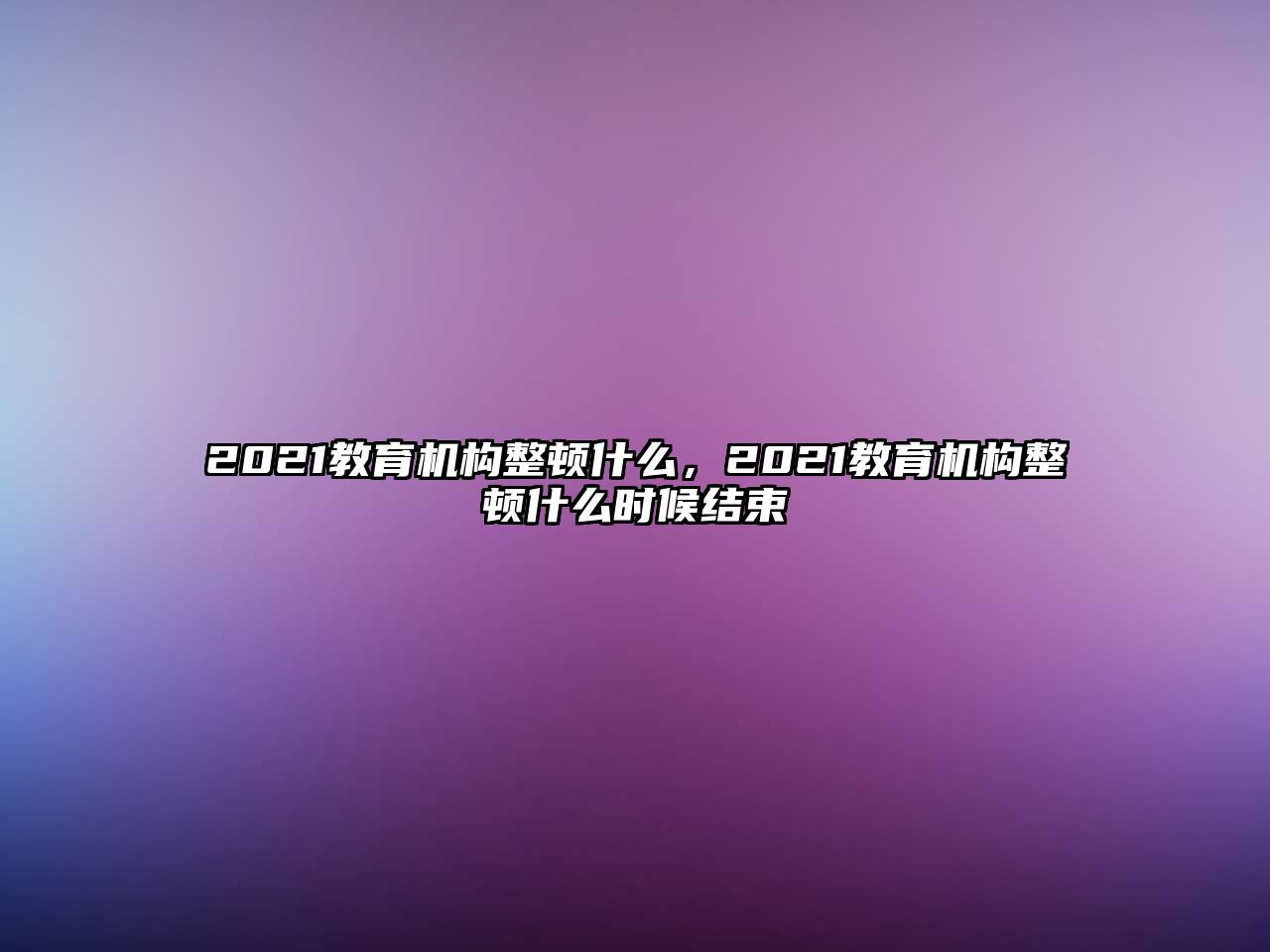 2021教育機(jī)構(gòu)整頓什么，2021教育機(jī)構(gòu)整頓什么時(shí)候結(jié)束