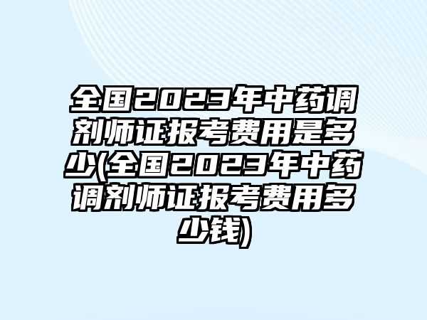 全國2023年中藥調(diào)劑師證報考費(fèi)用是多少(全國2023年中藥調(diào)劑師證報考費(fèi)用多少錢)