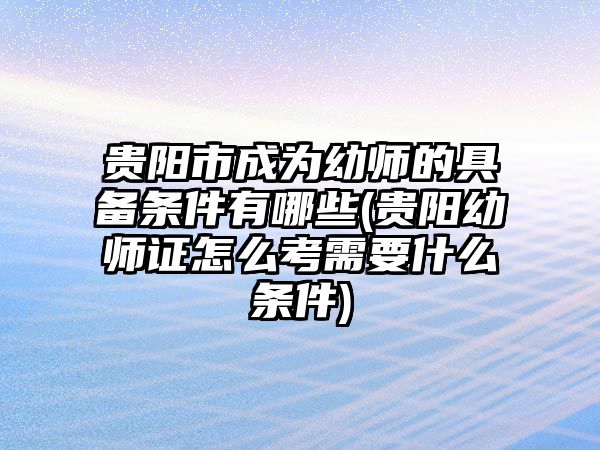 貴陽市成為幼師的具備條件有哪些(貴陽幼師證怎么考需要什么條件)