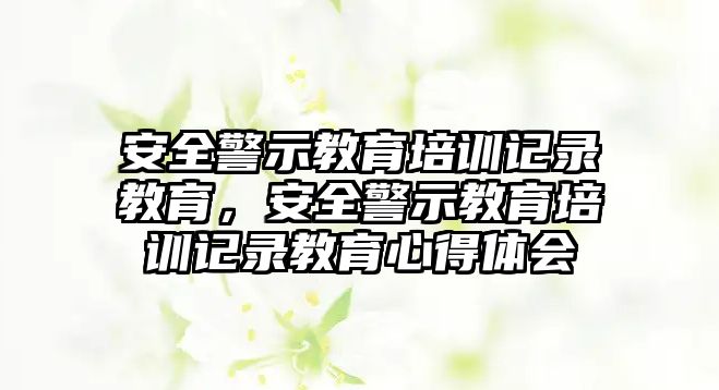 安全警示教育培訓記錄教育，安全警示教育培訓記錄教育心得體會