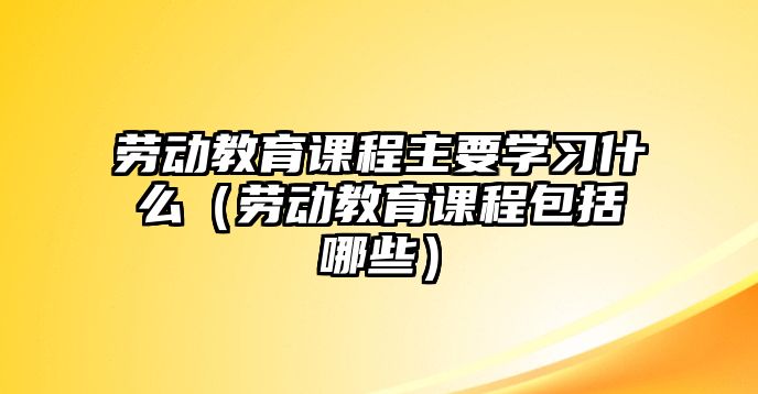 勞動教育課程主要學習什么（勞動教育課程包括哪些）