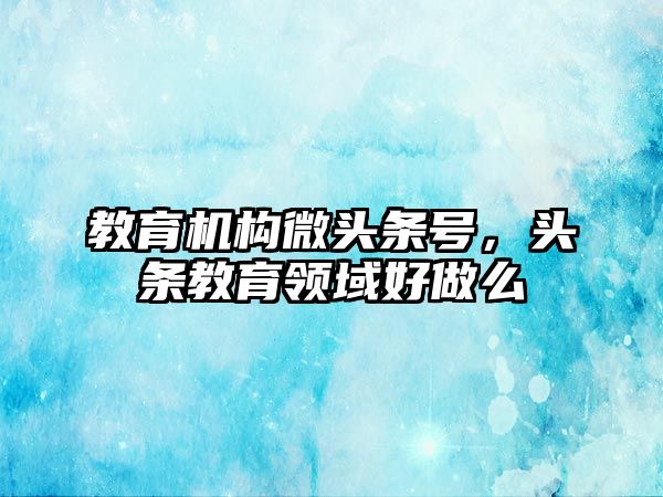 教育機構(gòu)微頭條號，頭條教育領(lǐng)域好做么