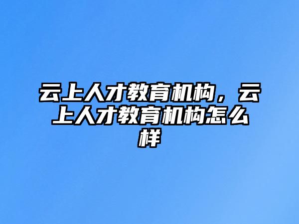 云上人才教育機(jī)構(gòu)，云上人才教育機(jī)構(gòu)怎么樣