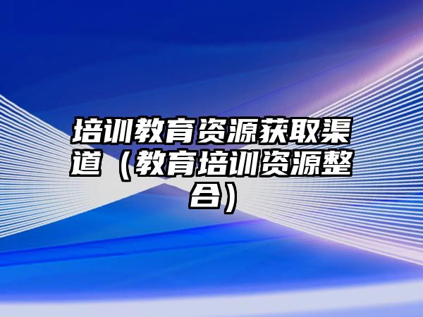 培訓(xùn)教育資源獲取渠道（教育培訓(xùn)資源整合）