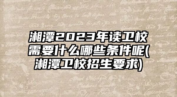 湘潭2023年讀衛(wèi)校需要什么哪些條件呢(湘潭衛(wèi)校招生要求)