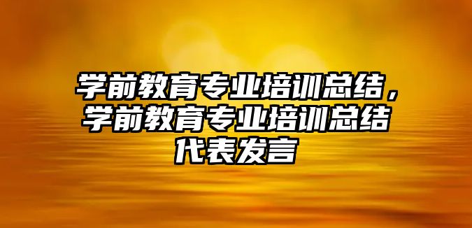 學(xué)前教育專業(yè)培訓(xùn)總結(jié)，學(xué)前教育專業(yè)培訓(xùn)總結(jié)代表發(fā)言