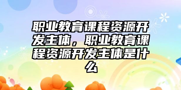 職業(yè)教育課程資源開發(fā)主體，職業(yè)教育課程資源開發(fā)主體是什么