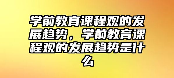 學前教育課程觀的發(fā)展趨勢，學前教育課程觀的發(fā)展趨勢是什么