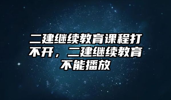 二建繼續(xù)教育課程打不開(kāi)，二建繼續(xù)教育不能播放