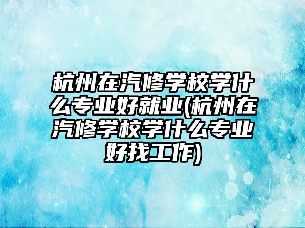 杭州在汽修學(xué)校學(xué)什么專業(yè)好就業(yè)(杭州在汽修學(xué)校學(xué)什么專業(yè)好找工作)