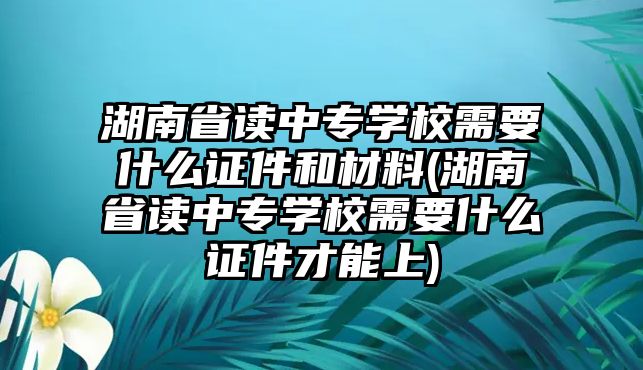 湖南省讀中專學(xué)校需要什么證件和材料(湖南省讀中專學(xué)校需要什么證件才能上)