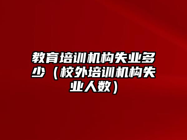 教育培訓(xùn)機(jī)構(gòu)失業(yè)多少（校外培訓(xùn)機(jī)構(gòu)失業(yè)人數(shù)）