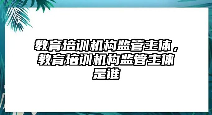 教育培訓(xùn)機構(gòu)監(jiān)管主體，教育培訓(xùn)機構(gòu)監(jiān)管主體是誰