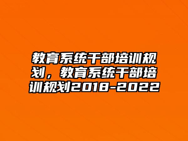 教育系統(tǒng)干部培訓(xùn)規(guī)劃，教育系統(tǒng)干部培訓(xùn)規(guī)劃2018-2022