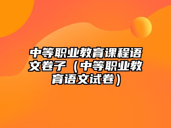 中等職業(yè)教育課程語文卷子（中等職業(yè)教育語文試卷）