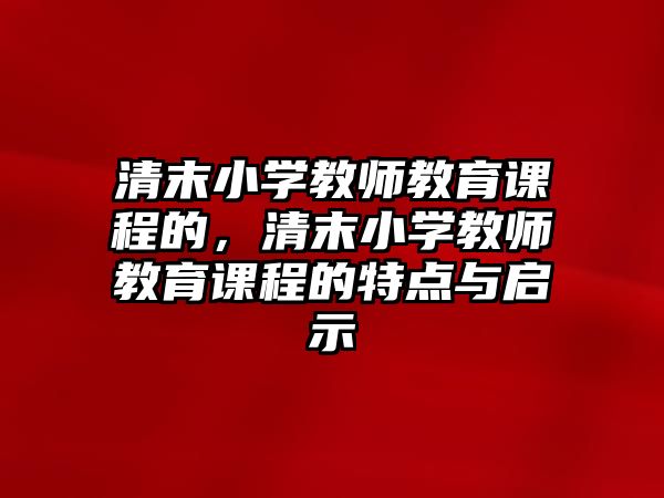 清末小學(xué)教師教育課程的，清末小學(xué)教師教育課程的特點(diǎn)與啟示