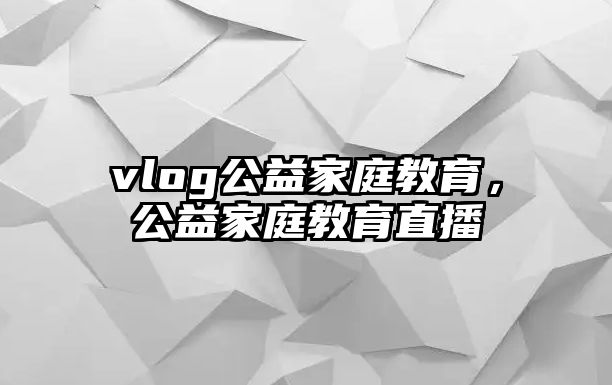 vlog公益家庭教育，公益家庭教育直播